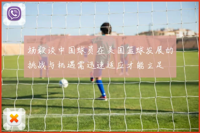 杨毅谈中国球员在美国篮球发展的挑战与机遇需迅速适应才能立足