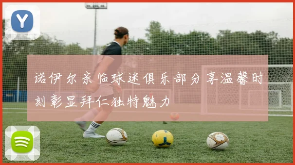 诺伊尔亲临球迷俱乐部分享温馨时刻彰显拜仁独特魅力