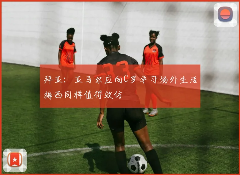 拜亚：亚马尔应向C罗学习场外生活梅西同样值得效仿