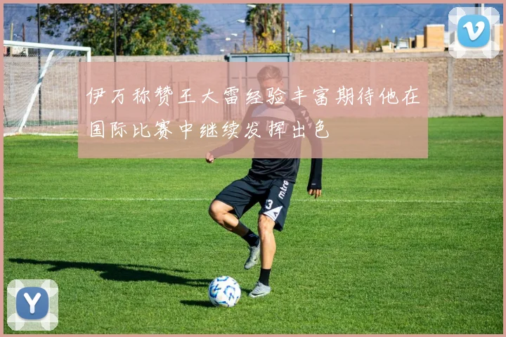 伊万称赞王大雷经验丰富期待他在国际比赛中继续发挥出色