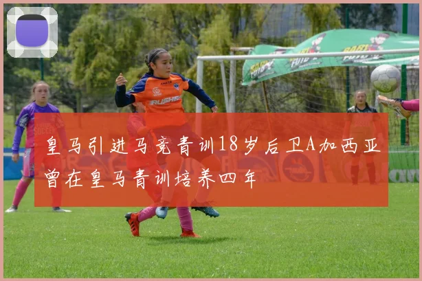 皇马引进马竞青训18岁后卫A加西亚曾在皇马青训培养四年