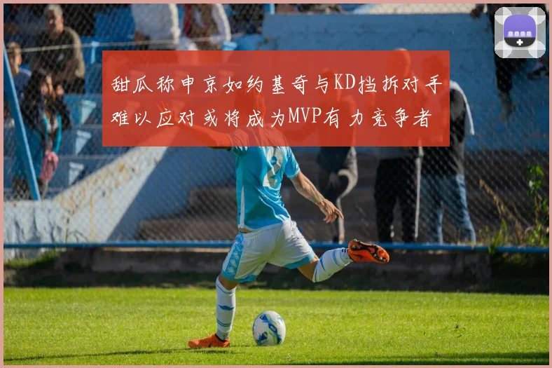 甜瓜称申京如约基奇与KD挡拆对手难以应对或将成为MVP有力竞争者
