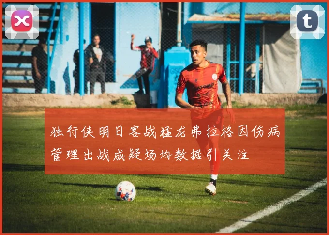 独行侠明日客战猛龙弗拉格因伤病管理出战成疑场均数据引关注