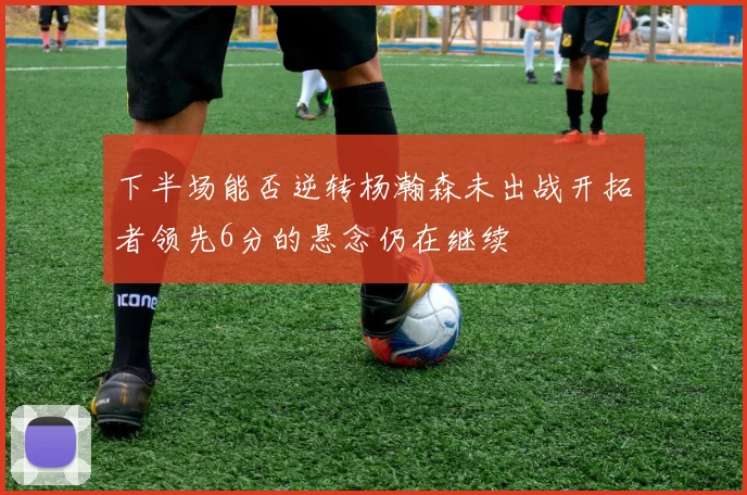 下半场能否逆转杨瀚森未出战开拓者领先6分的悬念仍在继续