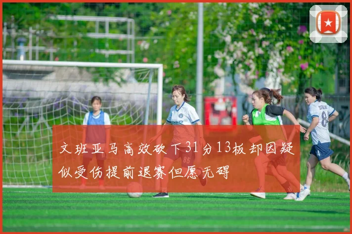 文班亚马高效砍下31分13板却因疑似受伤提前退赛但愿无碍