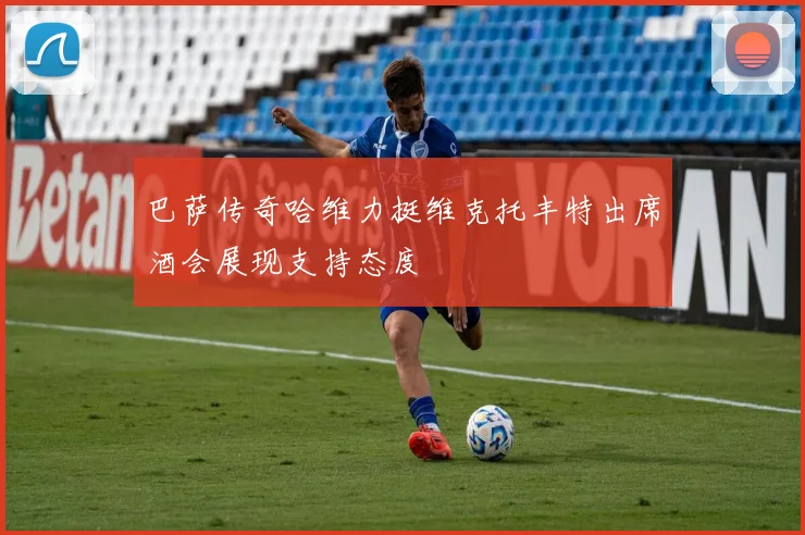 巴萨传奇哈维力挺维克托丰特出席酒会展现支持态度