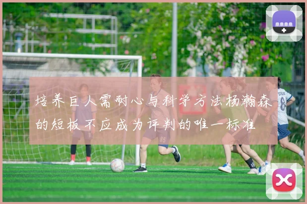 培养巨人需耐心与科学方法杨瀚森的短板不应成为评判的唯一标准