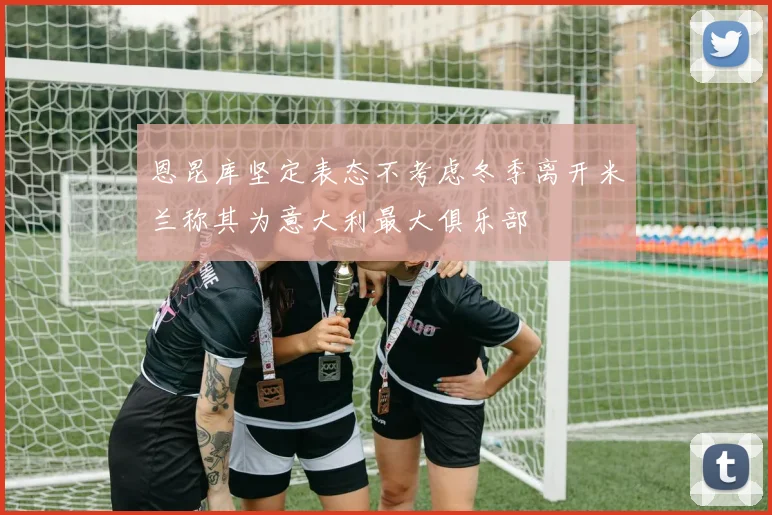 恩昆库坚定表态不考虑冬季离开米兰称其为意大利最大俱乐部