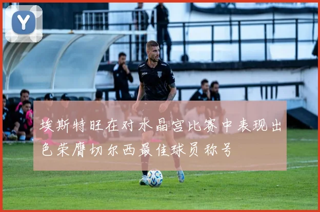 埃斯特旺在对水晶宫比赛中表现出色荣膺切尔西最佳球员称号