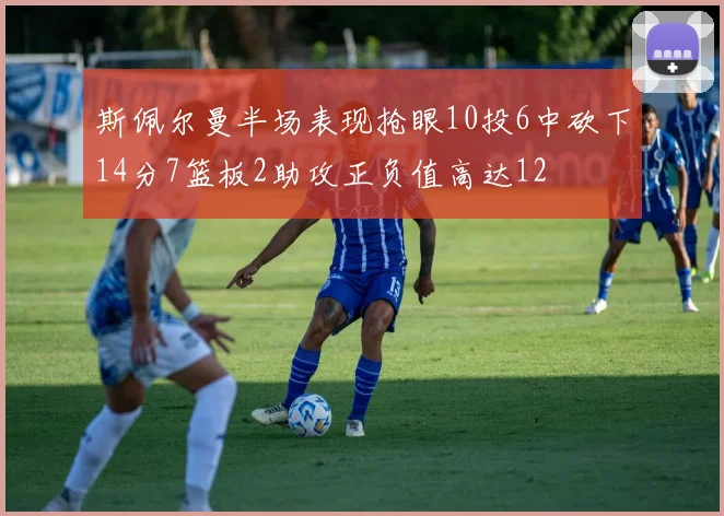 斯佩尔曼半场表现抢眼10投6中砍下14分7篮板2助攻正负值高达12