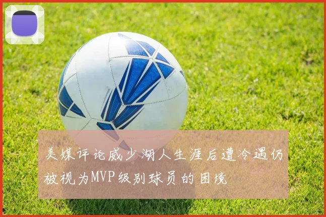 美媒评论威少湖人生涯后遭冷遇仍被视为MVP级别球员的困境