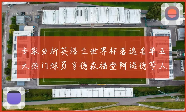 专家分析英格兰世界杯落选名单五大热门球员亨德森福登阿诺德等人引发热议