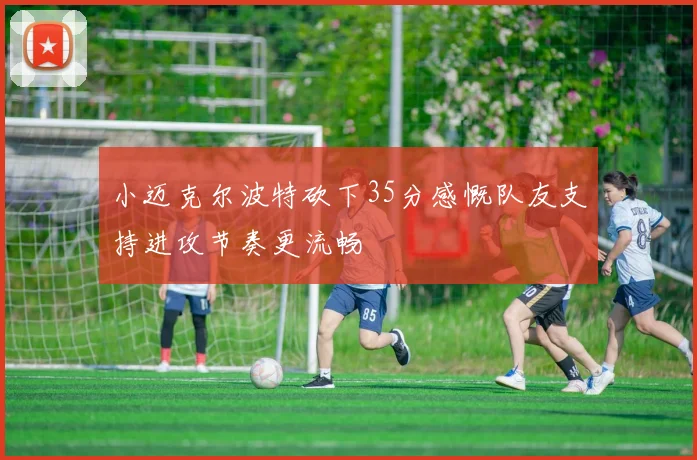 小迈克尔波特砍下35分感慨队友支持进攻节奏更流畅