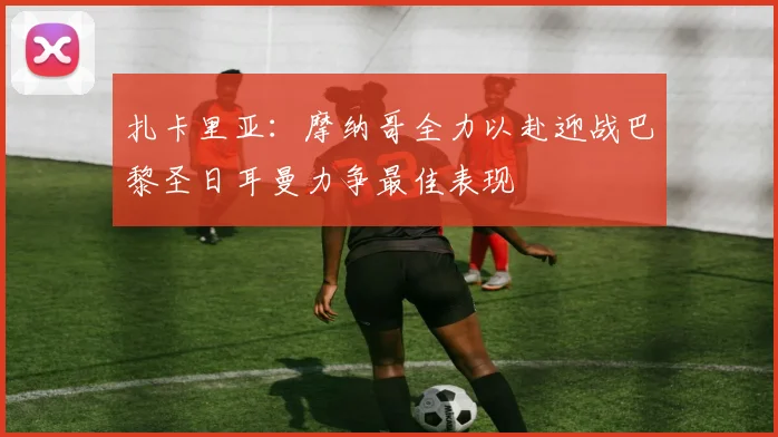 扎卡里亚：摩纳哥全力以赴迎战巴黎圣日耳曼力争最佳表现