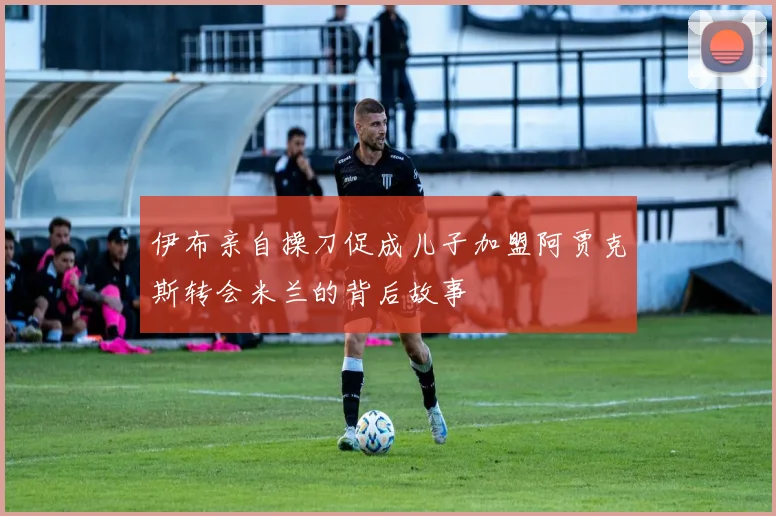 伊布亲自操刀促成儿子加盟阿贾克斯转会米兰的背后故事