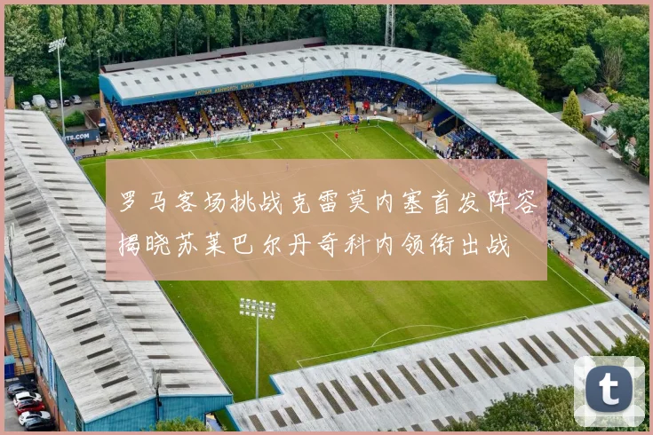 罗马客场挑战克雷莫内塞首发阵容揭晓苏莱巴尔丹奇科内领衔出战