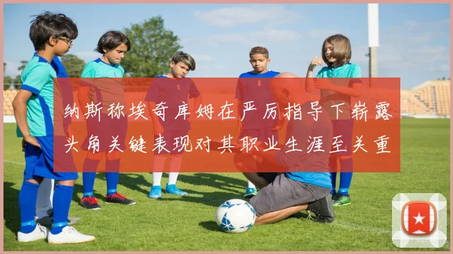 纳斯称埃奇库姆在严厉指导下崭露头角关键表现对其职业生涯至关重要