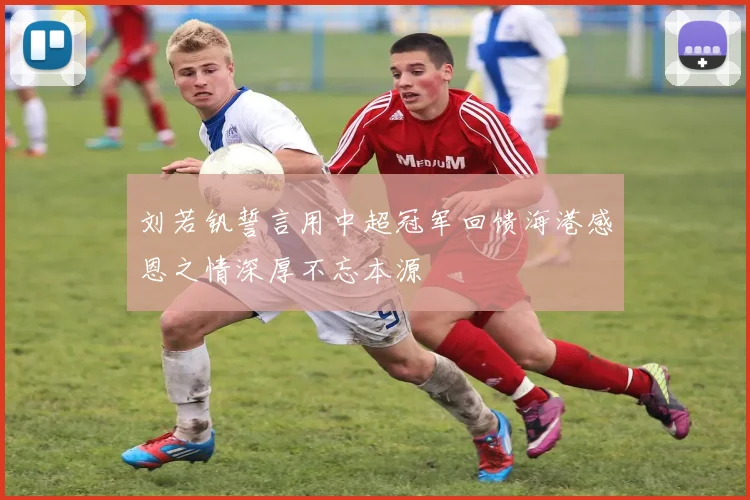 刘若钒誓言用中超冠军回馈海港感恩之情深厚不忘本源