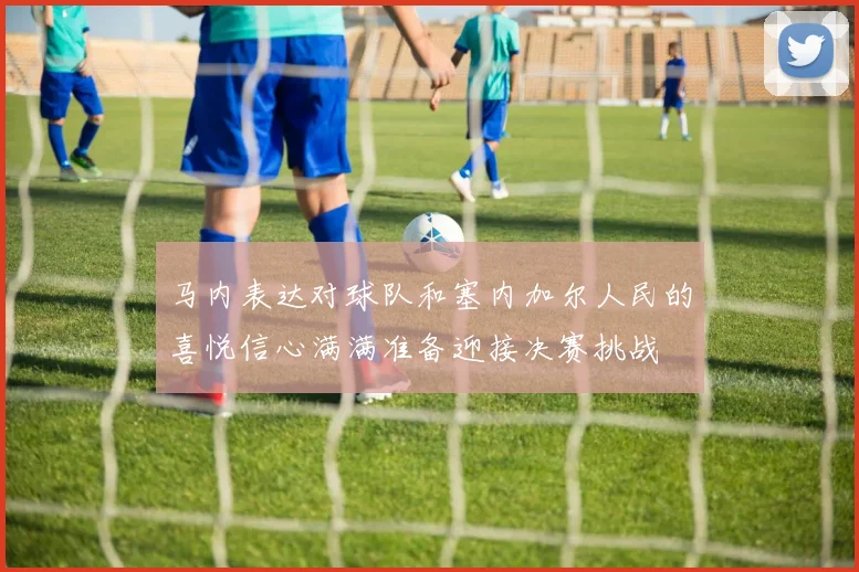 马内表达对球队和塞内加尔人民的喜悦信心满满准备迎接决赛挑战