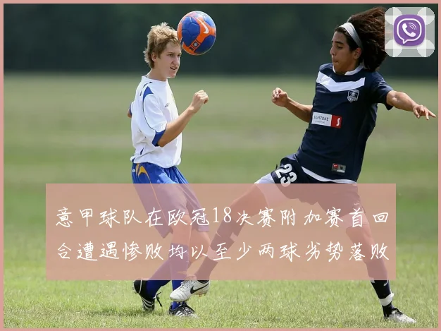 意甲球队在欧冠18决赛附加赛首回合遭遇惨败均以至少两球劣势落败