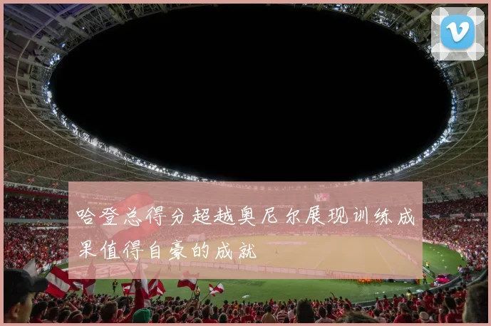 哈登总得分超越奥尼尔展现训练成果值得自豪的成就