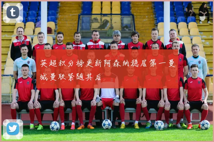英超积分榜更新阿森纳稳居第一曼城曼联紧随其后