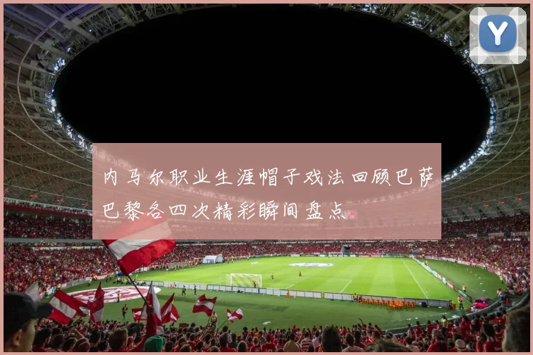 内马尔职业生涯帽子戏法回顾巴萨巴黎各四次精彩瞬间盘点