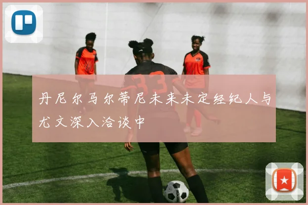 丹尼尔马尔蒂尼未来未定经纪人与尤文深入洽谈中