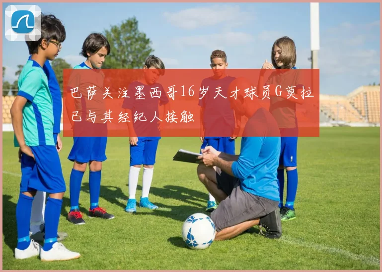 巴萨关注墨西哥16岁天才球员G莫拉已与其经纪人接触