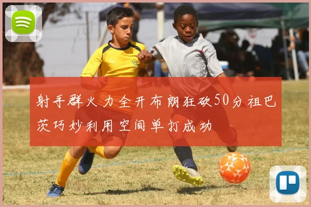 射手群火力全开布朗狂砍50分祖巴茨巧妙利用空间单打成功