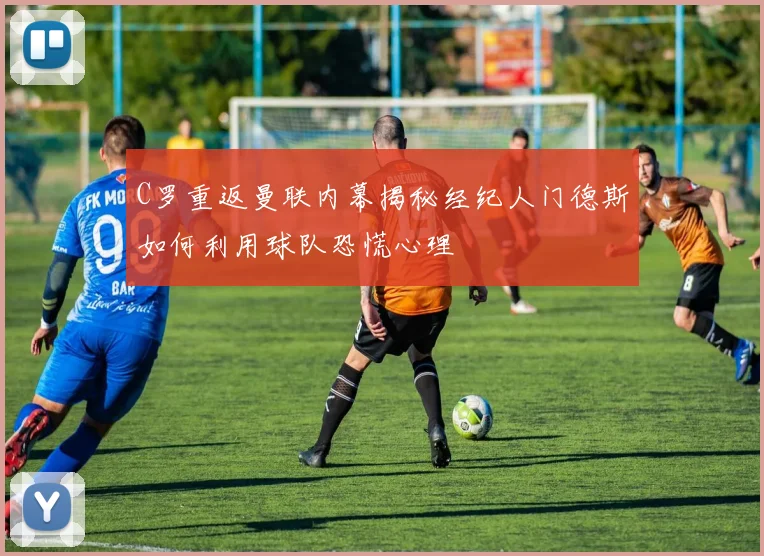 C罗重返曼联内幕揭秘经纪人门德斯如何利用球队恐慌心理