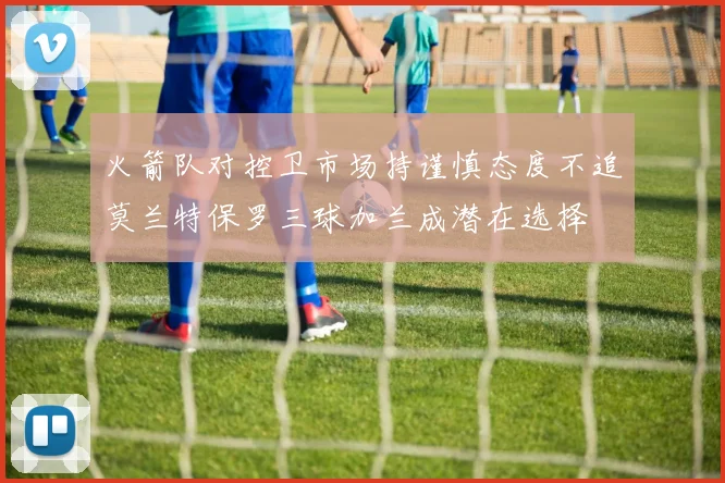 火箭队对控卫市场持谨慎态度不追莫兰特保罗三球加兰成潜在选择