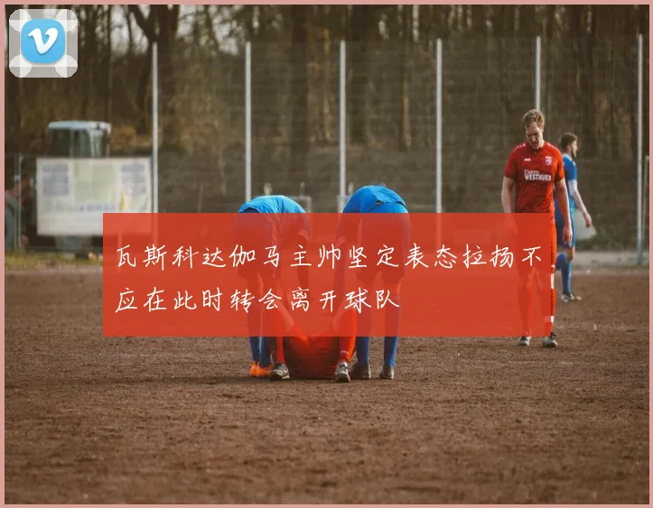 瓦斯科达伽马主帅坚定表态拉扬不应在此时转会离开球队