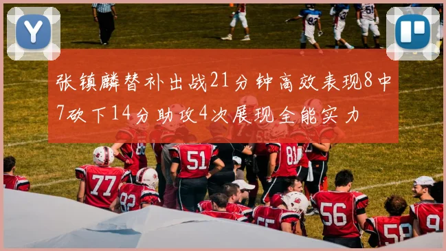 张镇麟替补出战21分钟高效表现8中7砍下14分助攻4次展现全能实力