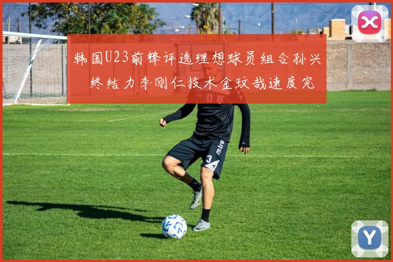 韩国U23前锋评选理想球员组合孙兴慜终结力李刚仁技术金玟哉速度完美融合