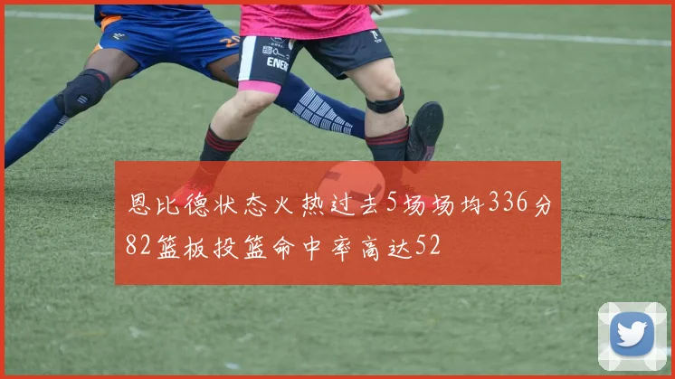 恩比德状态火热过去5场场均336分82篮板投篮命中率高达52