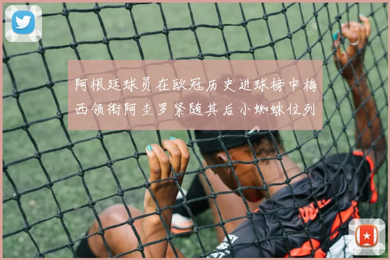 阿根廷球员在欧冠历史进球榜中梅西领衔阿圭罗紧随其后小蜘蛛位列第七