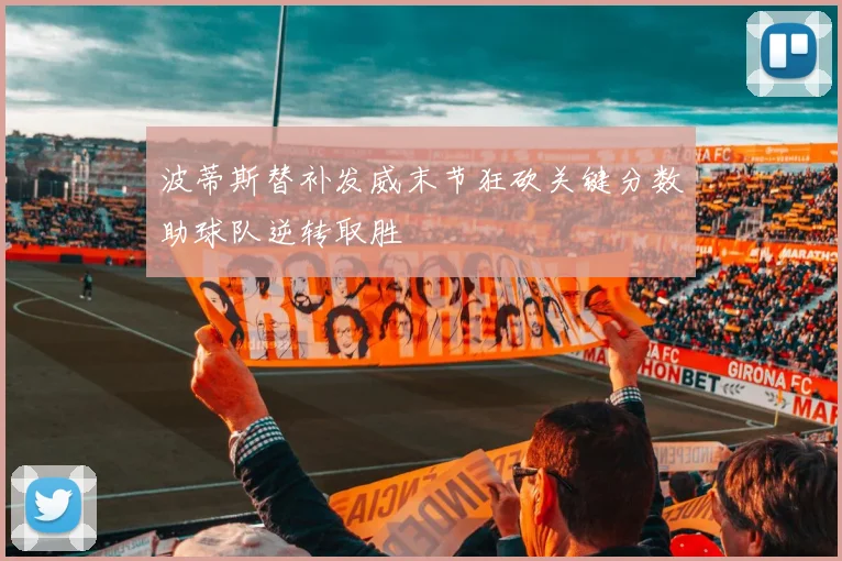 波蒂斯替补发威末节狂砍关键分数助球队逆转取胜