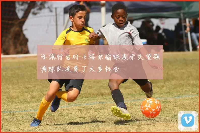 洛佩特吉对卡塔尔输球表示失望强调球队浪费了太多机会